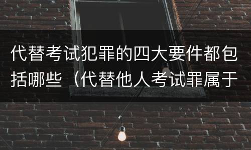 代替考试犯罪的四大要件都包括哪些（代替他人考试罪属于什么类犯罪）