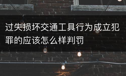 过失损坏交通工具行为成立犯罪的应该怎么样判罚