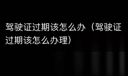 驾驶证过期该怎么办（驾驶证过期该怎么办理）