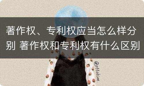 著作权、专利权应当怎么样分别 著作权和专利权有什么区别