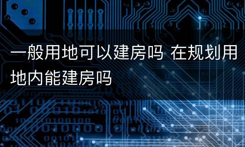 一般用地可以建房吗 在规划用地内能建房吗