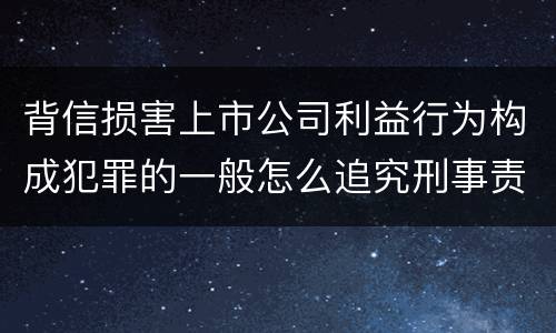 背信损害上市公司利益行为构成犯罪的一般怎么追究刑事责任