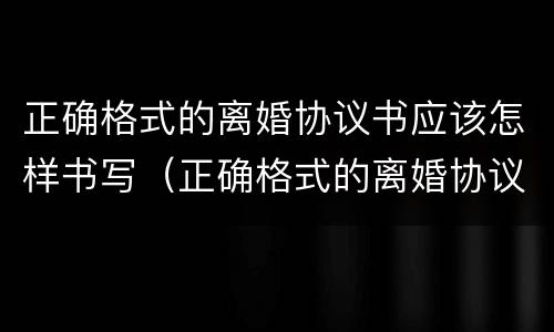 正确格式的离婚协议书应该怎样书写（正确格式的离婚协议书应该怎样书写呢）
