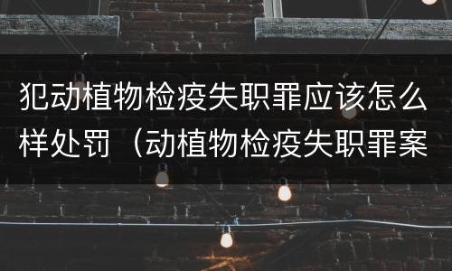 犯动植物检疫失职罪应该怎么样处罚（动植物检疫失职罪案例）