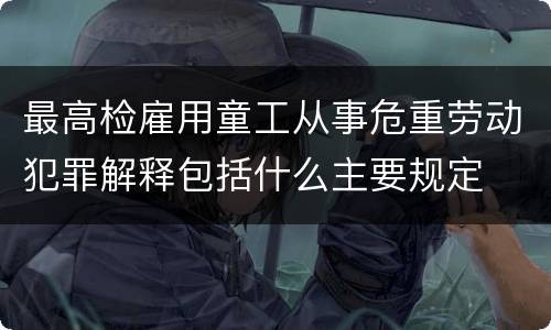 最高检雇用童工从事危重劳动犯罪解释包括什么主要规定