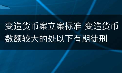 变造货币案立案标准 变造货币数额较大的处以下有期徒刑