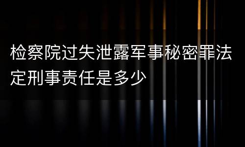 检察院过失泄露军事秘密罪法定刑事责任是多少