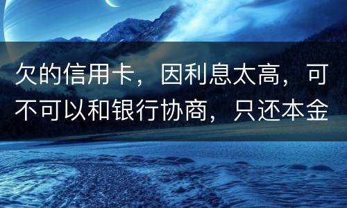 欠的信用卡，因利息太高，可不可以和银行协商，只还本金