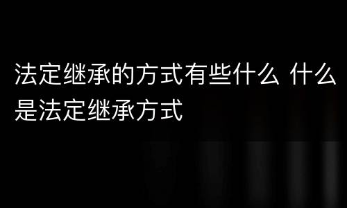 法定继承的方式有些什么 什么是法定继承方式