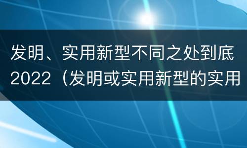 发明、实用新型不同之处到底2022（发明或实用新型的实用性）