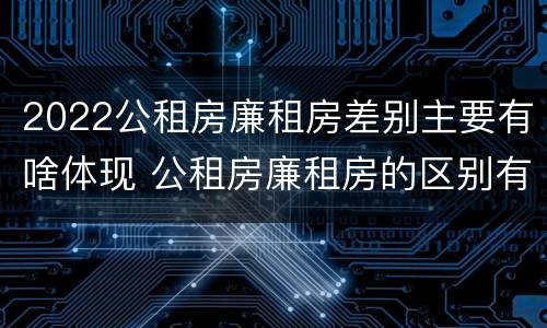 2022公租房廉租房差别主要有啥体现 公租房廉租房的区别有哪些