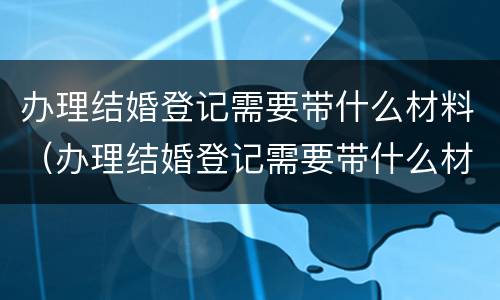 办理结婚登记需要带什么材料（办理结婚登记需要带什么材料和证件）