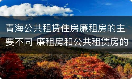 青海公共租赁住房廉租房的主要不同 廉租房和公共租赁房的区别