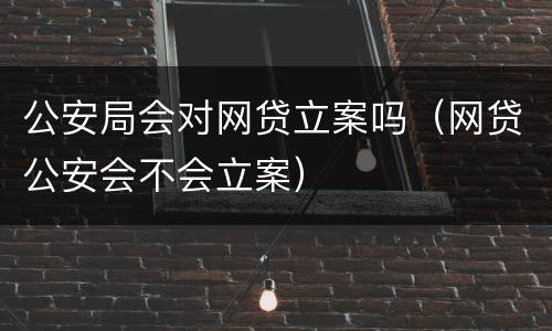 公安局会对网贷立案吗（网贷公安会不会立案）