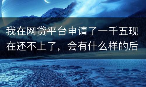 我在网贷平台申请了一千五现在还不上了，会有什么样的后果