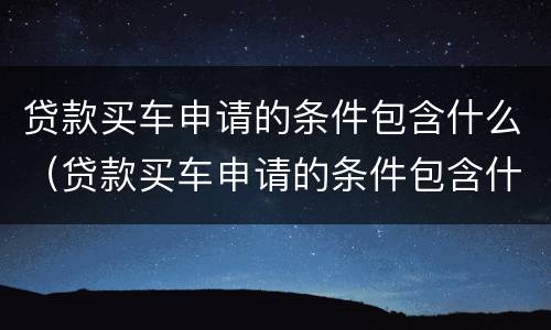 贷款买车申请的条件包含什么（贷款买车申请的条件包含什么呢）