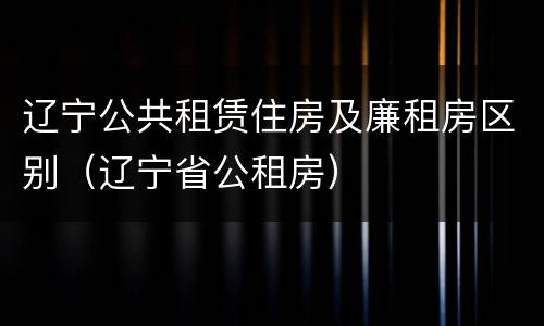 辽宁公共租赁住房及廉租房区别（辽宁省公租房）