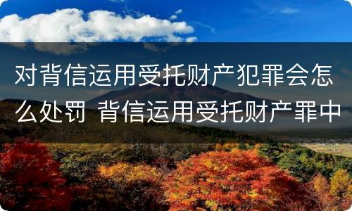 对背信运用受托财产犯罪会怎么处罚 背信运用受托财产罪中的犯罪主体包括