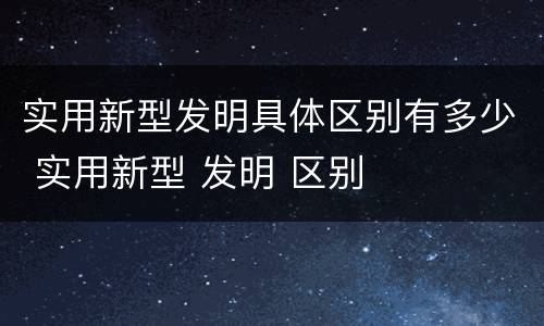 实用新型发明具体区别有多少 实用新型 发明 区别