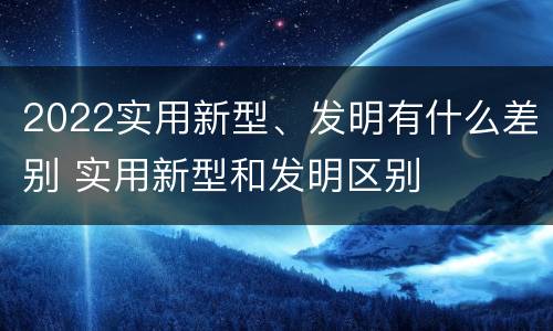2022实用新型、发明有什么差别 实用新型和发明区别
