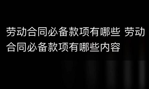 劳动合同必备款项有哪些 劳动合同必备款项有哪些内容