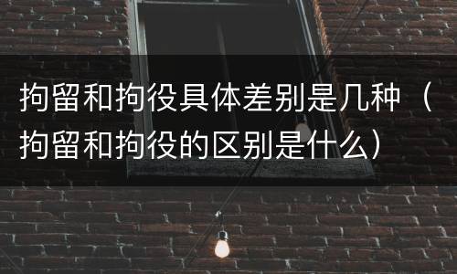 拘留和拘役具体差别是几种（拘留和拘役的区别是什么）