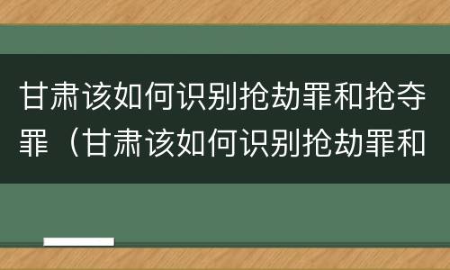 甘肃该如何识别抢劫罪和抢夺罪（甘肃该如何识别抢劫罪和抢夺罪呢）