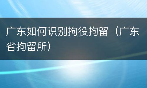 广东如何识别拘役拘留（广东省拘留所）