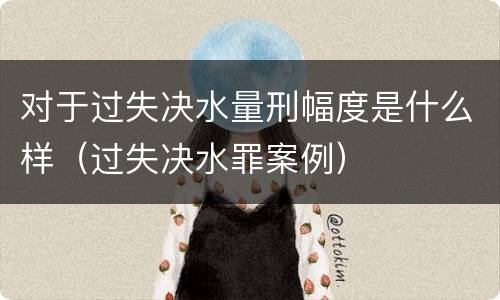 对于过失决水量刑幅度是什么样（过失决水罪案例）