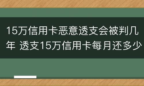 15万信用卡恶意透支会被判几年 透支15万信用卡每月还多少