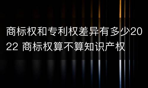 商标权和专利权差异有多少2022 商标权算不算知识产权