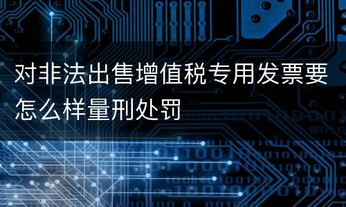 对非法出售增值税专用发票要怎么样量刑处罚