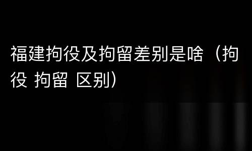 福建拘役及拘留差别是啥(拘役 拘留 区别)