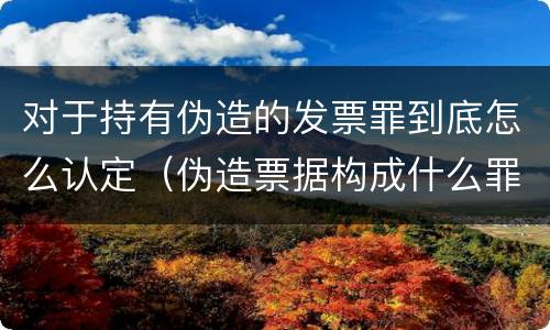 对于持有伪造的发票罪到底怎么认定（伪造票据构成什么罪）