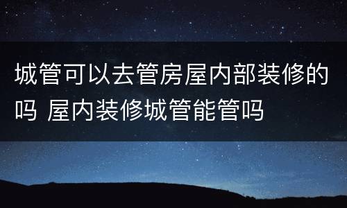 城管可以去管房屋内部装修的吗 屋内装修城管能管吗