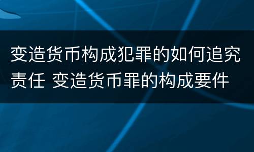 变造货币构成犯罪的如何追究责任 变造货币罪的构成要件