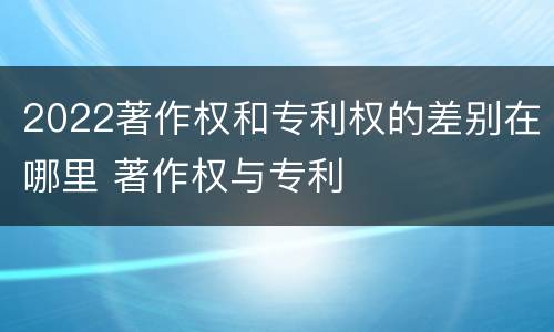 2022著作权和专利权的差别在哪里 著作权与专利