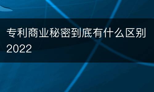 专利商业秘密到底有什么区别2022