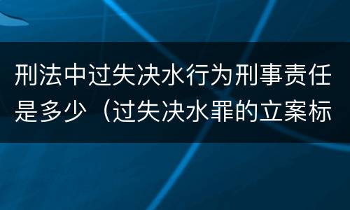 刑法中过失决水行为刑事责任是多少（过失决水罪的立案标准）