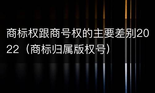 商标权跟商号权的主要差别2022（商标归属版权号）