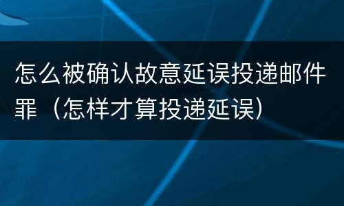 怎么被确认故意延误投递邮件罪（怎样才算投递延误）