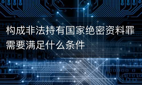 构成非法持有国家绝密资料罪需要满足什么条件
