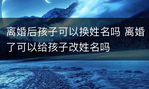 离婚后孩子可以换姓名吗 离婚了可以给孩子改姓名吗