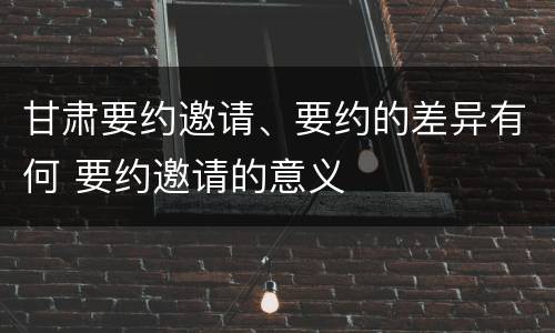甘肃要约邀请、要约的差异有何 要约邀请的意义