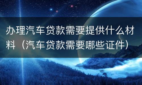 办理汽车贷款需要提供什么材料（汽车贷款需要哪些证件）