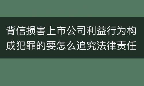 背信损害上市公司利益行为构成犯罪的要怎么追究法律责任
