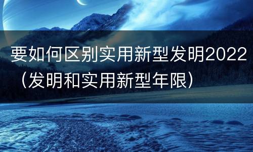 要如何区别实用新型发明2022（发明和实用新型年限）