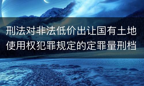 刑法对非法低价出让国有土地使用权犯罪规定的定罪量刑档次是多少
