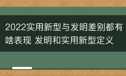2022实用新型与发明差别都有啥表现 发明和实用新型定义