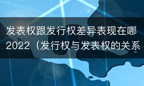 发表权跟发行权差异表现在哪2022（发行权与发表权的关系）